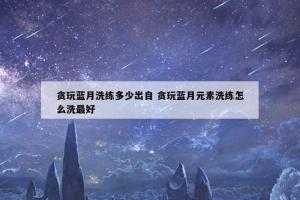 贪玩蓝月洗练多少出自 贪玩蓝月元素洗练怎么洗最好