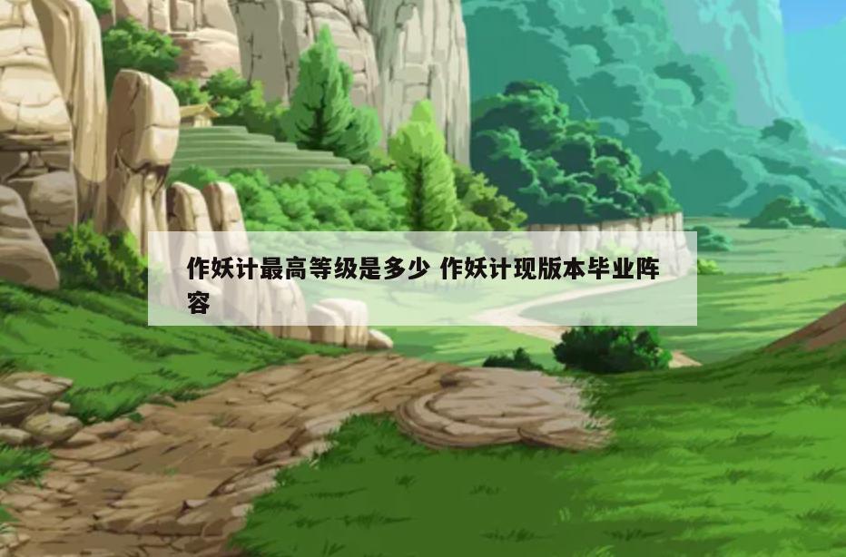 作妖计最高等级是多少 作妖计现版本毕业阵容